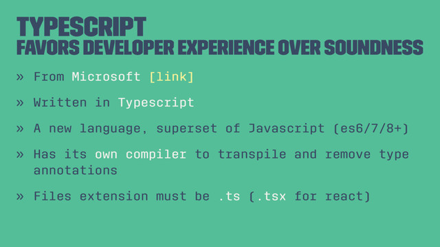 Typescript
Favors Developer Experience over Soundness
» From Microsoft [link]
» Written in Typescript
» A new language, superset of Javascript (es6/7/8+)
» Has its own compiler to transpile and remove type
annotations
» Files extension must be .ts (.tsx for react)
