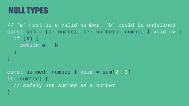 Null Types
// `a` must be a valid number, `b` could be undeﬁned
const sum = (a: number, b?: number): number | void => {
if (b) {
return a + b
}
}
const summed: number | void = sum(2, 3)
if (summed) {
// safely use summed as a number
}
