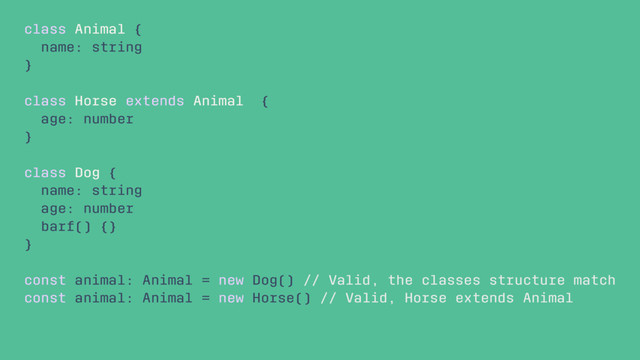 class Animal {
name: string
}
class Horse extends Animal {
age: number
}
class Dog {
name: string
age: number
barf() {}
}
const animal: Animal = new Dog() // Valid, the classes structure match
const animal: Animal = new Horse() // Valid, Horse extends Animal
