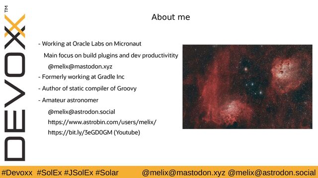 #Devoxx #SolEx #JSolEx #Solar @melix@mastodon.xyz @melix@astrodon.social
About me
- Working at Oracle Labs on Micronaut
Main focus on build plugins and dev productivitity
@melix@mastodon.xyz
- Formerly working at Gradle Inc
- Author of static compiler of Groovy
- Amateur astronomer
@melix@astrodon.social
https://www.astrobin.com/users/melix/
https://bit.ly/3eGD0GM (Youtube)
