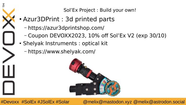 #Devoxx #SolEx #JSolEx #Solar @melix@mastodon.xyz @melix@astrodon.social
Sol’Ex Project : Build your own!
● Azur3DPrint : 3d printed parts
– https://azur3dprintshop.com/
– Coupon DEVOXX2023, 10% off Sol’Ex V2 (exp 30/10)
● Shelyak Instruments : optical kit
– https://www.shelyak.com/
