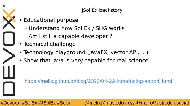 #Devoxx #SolEx #JSolEx #Solar @melix@mastodon.xyz @melix@astrodon.social
JSol’Ex backstory
● Educational purpose
– Understand how Sol’Ex / SHG works
– Am I still a capable developer ?
● Technical challenge
● Technology playground (JavaFX, vector API, ...)
● Show that Java is very capable for real science
https://melix.github.io/blog/2023/04-22-introducing-astro4j.html

