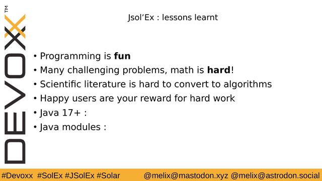 #Devoxx #SolEx #JSolEx #Solar @melix@mastodon.xyz @melix@astrodon.social
Jsol’Ex : lessons learnt
● Programming is fun
● Many challenging problems, math is hard!
● Scientific literature is hard to convert to algorithms
● Happy users are your reward for hard work
● Java 17+ : 😍
● Java modules : 🤨
