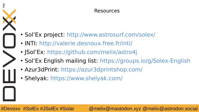 #Devoxx #SolEx #JSolEx #Solar @melix@mastodon.xyz @melix@astrodon.social
Resources
● Sol’Ex project: http://www.astrosurf.com/solex/
● INTI: http://valerie.desnoux.free.fr/inti/
● JSol’Ex: https://github.com/melix/astro4j
● Sol’Ex English mailing list: https://groups.io/g/Solex-English
● Azur3dPrint: https://azur3dprintshop.com/
● Shelyak: https://www.shelyak.com/
