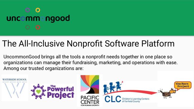 The All-Inclusive Nonproﬁt Software Platform
UncommonGood brings all the tools a nonproﬁt needs together in one place so
organizations can manage their fundraising, marketing, and operations with ease.
Among our trusted organizations are:
