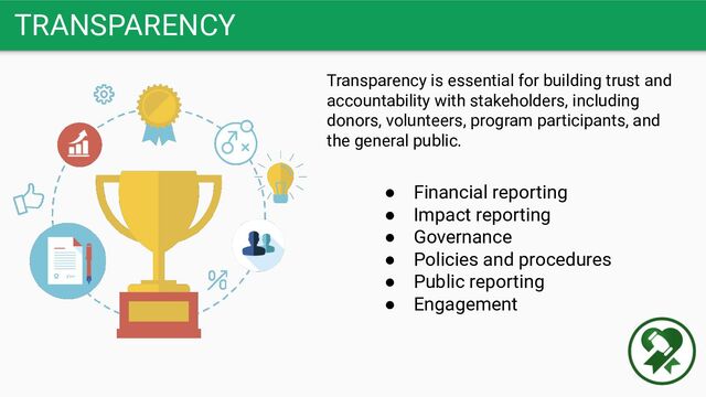 TRANSPARENCY
Transparency is essential for building trust and
accountability with stakeholders, including
donors, volunteers, program participants, and
the general public.
● Financial reporting
● Impact reporting
● Governance
● Policies and procedures
● Public reporting
● Engagement
