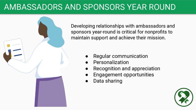 AMBASSADORS AND SPONSORS YEAR ROUND
Developing relationships with ambassadors and
sponsors year-round is critical for nonproﬁts to
maintain support and achieve their mission.
● Regular communication
● Personalization
● Recognition and appreciation
● Engagement opportunities
● Data sharing
