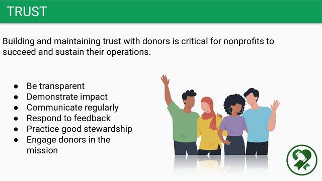 TRUST
Building and maintaining trust with donors is critical for nonproﬁts to
succeed and sustain their operations.
● Be transparent
● Demonstrate impact
● Communicate regularly
● Respond to feedback
● Practice good stewardship
● Engage donors in the
mission
