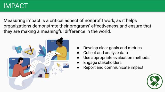 IMPACT
Measuring impact is a critical aspect of nonproﬁt work, as it helps
organizations demonstrate their programs' effectiveness and ensure that
they are making a meaningful difference in the world.
● Develop clear goals and metrics
● Collect and analyze data
● Use appropriate evaluation methods
● Engage stakeholders
● Report and communicate impact
