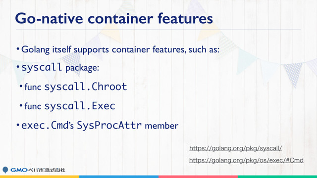 Go-native container features
•Golang itself supports container features, such as:
•syscall package:
• func syscall.Chroot
• func syscall.Exec
•exec.Cmd’s SysProcAttr member
IUUQTHPMBOHPSHQLHPTFYFD$NE
IUUQTHPMBOHPSHQLHTZTDBMM
