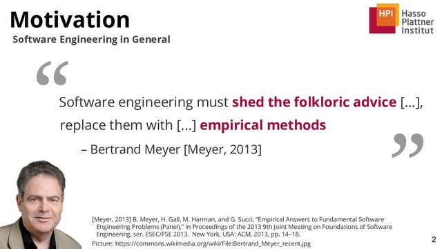 Motivation
2
Software Engineering in General
Software engineering must shed the folkloric advice [...],
replace them with [...] empirical methods
– Bertrand Meyer [Meyer, 2013]
“
”
[Meyer, 2013] B. Meyer, H. Gall, M. Harman, and G. Succi, “Empirical Answers to Fundamental Software
Engineering Problems (Panel),” in Proceedings of the 2013 9th Joint Meeting on Foundations of Software
Engineering, ser. ESEC/FSE 2013. New York, USA: ACM, 2013, pp. 14–18.
Picture: https://commons.wikimedia.org/wiki/File:Bertrand_Meyer_recent.jpg
