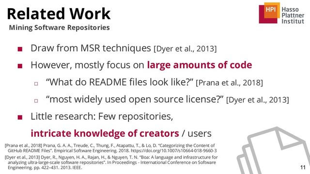 Related Work
11
Mining Software Repositories
■ Draw from MSR techniques [Dyer et al., 2013]
■ However, mostly focus on large amounts of code
□ “What do README ﬁles look like?” [Prana et al., 2018]
□ “most widely used open source license?” [Dyer et al., 2013]
■ Little research: Few repositories,
intricate knowledge of creators / users
[Prana et al., 2018] Prana, G. A. A., Treude, C., Thung, F., Atapattu, T., & Lo, D. “Categorizing the Content of
GitHub README Files”. Empirical Software Engineering. 2018. https://doi.org/10.1007/s10664-018-9660-3
[Dyer et al., 2013] Dyer, R., Nguyen, H. A., Rajan, H., & Nguyen, T. N. “Boa: A language and infrastructure for
analyzing ultra-large-scale software repositories”. In Proceedings - International Conference on Software
Engineering. pp. 422–431. 2013. IEEE.
