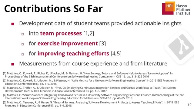 Contributions So Far
12
■ Development data of student teams provided actionable insights
□ into team processes [1,2]
□ for exercise improvement [3]
□ for improving teaching eﬀorts [4,5]
■ Measurements from course experience and from literature
[1] Matthies, C., Kowark, T., Richly, K., Uﬂacker, M., & Plattner, H. “How Surveys, Tutors, and Software Help to Assess Scrum Adoption”. In
Proceedings of the 38th International Conference on Software Engineering Companion - ICSE ’16. pp. 313–322 2016
[2] Matthies, C., Kowark, T., Uﬂacker, M., & Plattner, H. “Agile Metrics for a University Software Engineering Course”. In 2016 IEEE Frontiers in
Education Conference (FIE). pp. 1–5. 2016.
[3] Matthies, C., Treﬀer, A., & Uﬂacker, M. “Prof. CI: Employing Continuous Integration Services and GitHub Workﬂows to Teach Test-Driven
Development”. In 2017 IEEE Frontiers in Education Conference (FIE). pp. 1–8. 2017
[4] Matthies, C. “Scrum2kanban: Integrating Kanban and Scrum in a University Software Engineering Capstone Course”. In Proceedings of the 2nd
International Workshop on Software Engineering Education for Millennials - SEEM ’18. pp. 48–55. 2018
[5] Matthies, C., Teusner, R., & Hesse, G. “Beyond Surveys: Analyzing Software Development Artifacts to Assess Teaching Eﬀorts”. In 2018 IEEE
Frontiers in Education Conference (FIE). pp. 1–9. 2018
