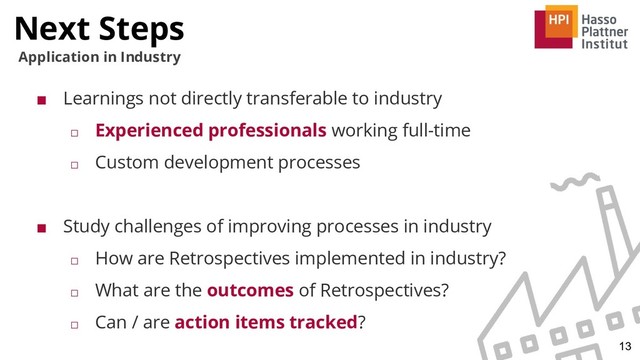 Next Steps
13
Application in Industry
■ Learnings not directly transferable to industry
□ Experienced professionals working full-time
□ Custom development processes
■ Study challenges of improving processes in industry
□ How are Retrospectives implemented in industry?
□ What are the outcomes of Retrospectives?
□ Can / are action items tracked?
