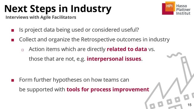 Next Steps in Industry
15
Interviews with Agile Facilitators
■ Is project data being used or considered useful?
■ Collect and organize the Retrospective outcomes in industry
□ Action items which are directly related to data vs.
those that are not, e.g. interpersonal issues.
■ Form further hypotheses on how teams can
be supported with tools for process improvement
