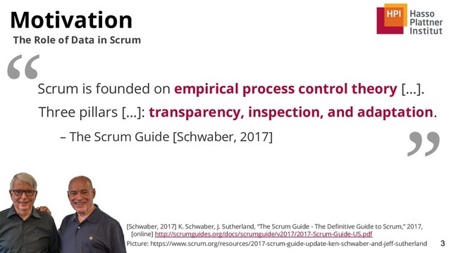Motivation
3
The Role of Data in Scrum
Scrum is founded on empirical process control theory [...].
Three pillars [...]: transparency, inspection, and adaptation.
– The Scrum Guide [Schwaber, 2017]
“
”
[Schwaber, 2017] K. Schwaber, J. Sutherland, “The Scrum Guide - The Deﬁnitive Guide to Scrum,” 2017,
[online] http://scrumguides.org/docs/scrumguide/v2017/2017-Scrum-Guide-US.pdf
Picture: https://www.scrum.org/resources/2017-scrum-guide-update-ken-schwaber-and-jeﬀ-sutherland
