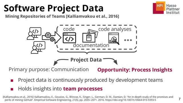 Software Project Data
7
Mining Repositories of Teams [Kalliamvakou et al., 2016]
■ Project data is continuously produced by development teams
■ Holds insights into team processes
code code analyses
Project Data
documentation
Primary purpose: Communication Opportunity: Process Insights
...
[Kalliamvakou et al., 2016] Kalliamvakou, E., Gousios, G., Blincoe, K., Singer, L., German, D. M., Damian, D. “An in-depth study of the promises and
perils of mining GitHub”. Empirical Software Engineering, 21(5), pp. 2035–2071. 2016. https://doi.org/10.1007/s10664-015-9393-5
