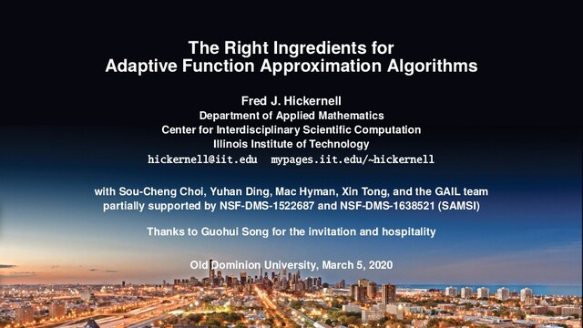 The Right Ingredients for
Adaptive Function Approximation Algorithms
Fred J. Hickernell
Department of Applied Mathematics
Center for Interdisciplinary Scientiﬁc Computation
Illinois Institute of Technology
hickernell@iit.edu mypages.iit.edu/~hickernell
with Sou-Cheng Choi, Yuhan Ding, Mac Hyman, Xin Tong, and the GAIL team
partially supported by NSF-DMS-1522687 and NSF-DMS-1638521 (SAMSI)
Thanks to Guohui Song for the invitation and hospitality
Old Dominion University, March 5, 2020
