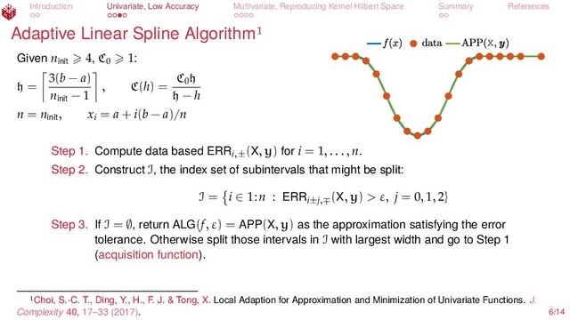 Introduction Univariate, Low Accuracy Multivariate, Reproducing Kernel Hilbert Space Summary References
Adaptive Linear Spline Algorithm
X
Given ninit
4, C0
1:
h =
3(b − a)
ninit
− 1
, C(h) =
C0
h
h − h
n = ninit
, xi
= a + i(b − a)/n
Step 1. Compute data based ERRi,±
(X, y) for i = 1, . . . , n.
Step 2. Construct I, the index set of subintervals that might be split:
I = i ∈ 1:n : ERRi±j,∓
(X, y) > ε, j = 0, 1, 2}
Step 3. If I = ∅, return ALG(f, ε) = APP(X, y) as the approximation satisfying the error
tolerance. Otherwise split those intervals in I with largest width and go to Step 1
(acquisition function).
Choi, S.-C. T., Ding, Y., H., F. J. & Tong, X. Local Adaption for Approximation and Minimization of Univariate Functions. J.
Complexity 40, 17–33 (2017). 6/14
