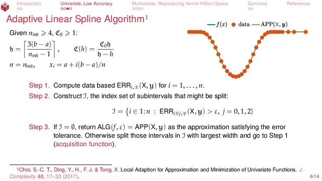Introduction Univariate, Low Accuracy Multivariate, Reproducing Kernel Hilbert Space Summary References
Adaptive Linear Spline Algorithm
X
Given ninit
4, C0
1:
h =
3(b − a)
ninit
− 1
, C(h) =
C0
h
h − h
n = ninit
, xi
= a + i(b − a)/n
Step 1. Compute data based ERRi,±
(X, y) for i = 1, . . . , n.
Step 2. Construct I, the index set of subintervals that might be split:
I = i ∈ 1:n : ERRi±j,∓
(X, y) > ε, j = 0, 1, 2}
Step 3. If I = ∅, return ALG(f, ε) = APP(X, y) as the approximation satisfying the error
tolerance. Otherwise split those intervals in I with largest width and go to Step 1
(acquisition function).
Choi, S.-C. T., Ding, Y., H., F. J. & Tong, X. Local Adaption for Approximation and Minimization of Univariate Functions. J.
Complexity 40, 17–33 (2017). 6/14
