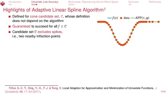 Introduction Univariate, Low Accuracy Multivariate, Reproducing Kernel Hilbert Space Summary References
Highlights of Adaptive Linear Spline Algorithm
X
Deﬁned for cone candidate set, C, whose deﬁnition
does not depend on the algorithm
Guaranteed to succeed for all f ∈ C
Candidate set C excludes spikes,
i.e., two nearby inﬂection points
Choi, S.-C. T., Ding, Y., H., F. J. & Tong, X. Local Adaption for Approximation and Minimization of Univariate Functions. J.
Complexity 40, 17–33 (2017). 7/14
