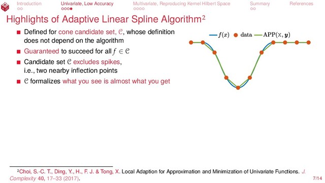 Introduction Univariate, Low Accuracy Multivariate, Reproducing Kernel Hilbert Space Summary References
Highlights of Adaptive Linear Spline Algorithm
X
Deﬁned for cone candidate set, C, whose deﬁnition
does not depend on the algorithm
Guaranteed to succeed for all f ∈ C
Candidate set C excludes spikes,
i.e., two nearby inﬂection points
C formalizes what you see is almost what you get
Choi, S.-C. T., Ding, Y., H., F. J. & Tong, X. Local Adaption for Approximation and Minimization of Univariate Functions. J.
Complexity 40, 17–33 (2017). 7/14
