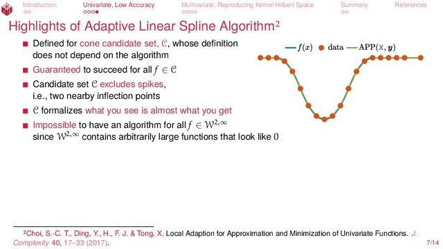 Introduction Univariate, Low Accuracy Multivariate, Reproducing Kernel Hilbert Space Summary References
Highlights of Adaptive Linear Spline Algorithm
X
Deﬁned for cone candidate set, C, whose deﬁnition
does not depend on the algorithm
Guaranteed to succeed for all f ∈ C
Candidate set C excludes spikes,
i.e., two nearby inﬂection points
C formalizes what you see is almost what you get
Impossible to have an algorithm for all f ∈ W2,∞
since W2,∞
contains arbitrarily large functions that look like 0
Choi, S.-C. T., Ding, Y., H., F. J. & Tong, X. Local Adaption for Approximation and Minimization of Univariate Functions. J.
Complexity 40, 17–33 (2017). 7/14
