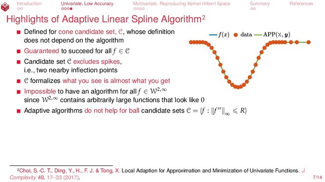 Introduction Univariate, Low Accuracy Multivariate, Reproducing Kernel Hilbert Space Summary References
Highlights of Adaptive Linear Spline Algorithm
X
Deﬁned for cone candidate set, C, whose deﬁnition
does not depend on the algorithm
Guaranteed to succeed for all f ∈ C
Candidate set C excludes spikes,
i.e., two nearby inﬂection points
C formalizes what you see is almost what you get
Impossible to have an algorithm for all f ∈ W2,∞
since W2,∞
contains arbitrarily large functions that look like 0
Adaptive algorithms do not help for ball candidate sets C = {f : f ∞
R}
Choi, S.-C. T., Ding, Y., H., F. J. & Tong, X. Local Adaption for Approximation and Minimization of Univariate Functions. J.
Complexity 40, 17–33 (2017). 7/14
