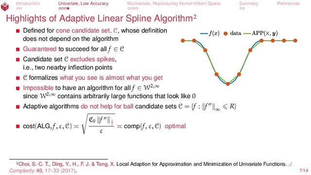 Introduction Univariate, Low Accuracy Multivariate, Reproducing Kernel Hilbert Space Summary References
Highlights of Adaptive Linear Spline Algorithm
X
Deﬁned for cone candidate set, C, whose deﬁnition
does not depend on the algorithm
Guaranteed to succeed for all f ∈ C
Candidate set C excludes spikes,
i.e., two nearby inﬂection points
C formalizes what you see is almost what you get
Impossible to have an algorithm for all f ∈ W2,∞
since W2,∞
contains arbitrarily large functions that look like 0
Adaptive algorithms do not help for ball candidate sets C = {f : f ∞
R}
cost(ALG, f, ε, C)
C0
f 1
2
ε comp(f, ε, C) optimal
Choi, S.-C. T., Ding, Y., H., F. J. & Tong, X. Local Adaption for Approximation and Minimization of Univariate Functions. J.
Complexity 40, 17–33 (2017). 7/14
