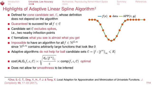 Introduction Univariate, Low Accuracy Multivariate, Reproducing Kernel Hilbert Space Summary References
Highlights of Adaptive Linear Spline Algorithm
X
Deﬁned for cone candidate set, C, whose deﬁnition
does not depend on the algorithm
Guaranteed to succeed for all f ∈ C
Candidate set C excludes spikes,
i.e., two nearby inﬂection points
C formalizes what you see is almost what you get
Impossible to have an algorithm for all f ∈ W2,∞
since W2,∞
contains arbitrarily large functions that look like 0
Adaptive algorithms do not help for ball candidate sets C = {f : f ∞
R}
cost(ALG, f, ε, C)
C0
f 1
2
ε comp(f, ε, C) optimal
Does not allow for smoothness to be inferred
Choi, S.-C. T., Ding, Y., H., F. J. & Tong, X. Local Adaption for Approximation and Minimization of Univariate Functions. J.
Complexity 40, 17–33 (2017). 7/14
