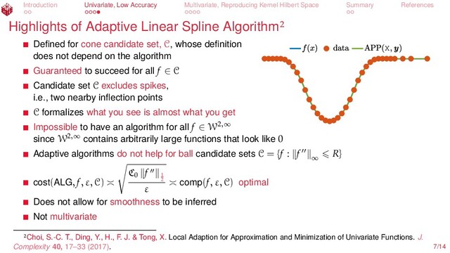 Introduction Univariate, Low Accuracy Multivariate, Reproducing Kernel Hilbert Space Summary References
Highlights of Adaptive Linear Spline Algorithm
X
Deﬁned for cone candidate set, C, whose deﬁnition
does not depend on the algorithm
Guaranteed to succeed for all f ∈ C
Candidate set C excludes spikes,
i.e., two nearby inﬂection points
C formalizes what you see is almost what you get
Impossible to have an algorithm for all f ∈ W2,∞
since W2,∞
contains arbitrarily large functions that look like 0
Adaptive algorithms do not help for ball candidate sets C = {f : f ∞
R}
cost(ALG, f, ε, C)
C0
f 1
2
ε comp(f, ε, C) optimal
Does not allow for smoothness to be inferred
Not multivariate
Choi, S.-C. T., Ding, Y., H., F. J. & Tong, X. Local Adaption for Approximation and Minimization of Univariate Functions. J.
Complexity 40, 17–33 (2017). 7/14
