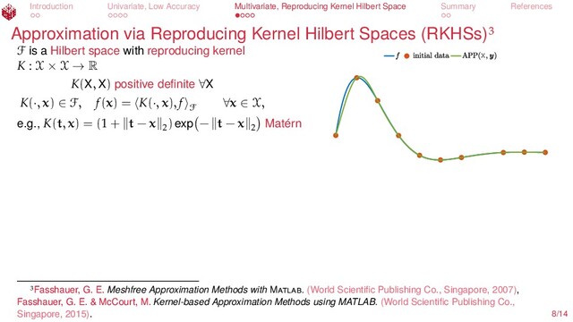 Introduction Univariate, Low Accuracy Multivariate, Reproducing Kernel Hilbert Space Summary References
Approximation via Reproducing Kernel Hilbert Spaces (RKHSs)
X
F is a Hilbert space with reproducing kernel
K : X × X → R
K(X, X) positive deﬁnite ∀X
K(·, x) ∈ F, f(x) = K(·, x), f
F
∀x ∈ X,
e.g., K(t, x) = (1 + t − x 2
) exp − t − x 2 Matérn
Fasshauer, G. E. Meshfree Approximation Methods with M . (World Scientiﬁc Publishing Co., Singapore, 2007),
Fasshauer, G. E. & McCourt, M. Kernel-based Approximation Methods using MATLAB. (World Scientiﬁc Publishing Co.,
Singapore, 2015). 8/14
