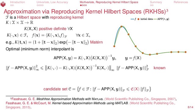 Introduction Univariate, Low Accuracy Multivariate, Reproducing Kernel Hilbert Space Summary References
Approximation via Reproducing Kernel Hilbert Spaces (RKHSs)
X
F is a Hilbert space with reproducing kernel
K : X × X → R
K(X, X) positive deﬁnite ∀X
K(·, x) ∈ F, f(x) = K(·, x), f
F
∀x ∈ X,
e.g., K(t, x) = (1 + t − x 2
) exp − t − x 2 Matérn
Optimal (minimum norm) interpolant is
APP(X, y) = K(·, X) K(X, X) −1
y, y = f(X)
f − APP(X, y) 2
∞
K(·, ·) − K(·, X) K(X, X) −1
K(X, ·)
∞
f − APP(X, y) 2
F known
candidate set C = f ∈ F : f − APP(X, y)
F
C(X) f
F
Fasshauer, G. E. Meshfree Approximation Methods with M . (World Scientiﬁc Publishing Co., Singapore, 2007),
Fasshauer, G. E. & McCourt, M. Kernel-based Approximation Methods using MATLAB. (World Scientiﬁc Publishing Co.,
Singapore, 2015). 8/14
