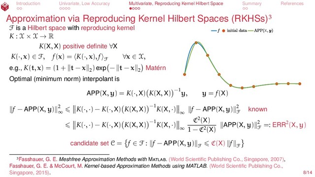 Introduction Univariate, Low Accuracy Multivariate, Reproducing Kernel Hilbert Space Summary References
Approximation via Reproducing Kernel Hilbert Spaces (RKHSs)
X
F is a Hilbert space with reproducing kernel
K : X × X → R
K(X, X) positive deﬁnite ∀X
K(·, x) ∈ F, f(x) = K(·, x), f
F
∀x ∈ X,
e.g., K(t, x) = (1 + t − x 2
) exp − t − x 2 Matérn
Optimal (minimum norm) interpolant is
APP(X, y) = K(·, X) K(X, X) −1
y, y = f(X)
f − APP(X, y) 2
∞
K(·, ·) − K(·, X) K(X, X) −1
K(X, ·)
∞
f − APP(X, y) 2
F known
K(·, ·) − K(·, X) K(X, X) −1
K(X, ·)
∞
C2(X)
1 − C2(X) APP(X, y) 2
F
=: ERR2(X, y)
candidate set C = f ∈ F : f − APP(X, y)
F
C(X) f
F
Fasshauer, G. E. Meshfree Approximation Methods with M . (World Scientiﬁc Publishing Co., Singapore, 2007),
Fasshauer, G. E. & McCourt, M. Kernel-based Approximation Methods using MATLAB. (World Scientiﬁc Publishing Co.,
Singapore, 2015). 8/14
