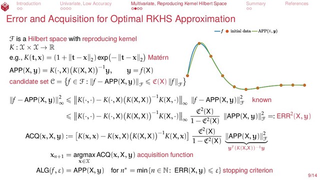 Introduction Univariate, Low Accuracy Multivariate, Reproducing Kernel Hilbert Space Summary References
Error and Acquisition for Optimal RKHS Approximation
X
F is a Hilbert space with reproducing kernel
K : X × X → R
e.g., K(t, x) = (1 + t − x 2
) exp − t − x 2 Matérn
APP(X, y) = K(·, X) K(X, X) −1
y, y = f(X)
candidate set C = f ∈ F : f − APP(X, y)
F
C(X) f
F
f − APP(X, y) 2
∞
K(·, ·) − K(·, X) K(X, X) −1
K(X, ·)
∞
f − APP(X, y) 2
F known
K(·, ·) − K(·, X) K(X, X) −1
K(X, ·)
∞
C2(X)
1 − C2(X) APP(X, y) 2
F
=: ERR2(X, y)
ACQ(x, X, y) := K(x, x) − K(x, X) K(X, X) −1
K(X, x)
C2(X)
1 − C2(X) APP(X, y) 2
F
yT(K(X,X))−1y
xn+1
= argmax
x∈X
ACQ(x, X, y) acquisition function
ALG(f, ε) = APP(X, y) for n∗ = min {n ∈ N: ERR(X, y) ε} stopping criterion
9/14
