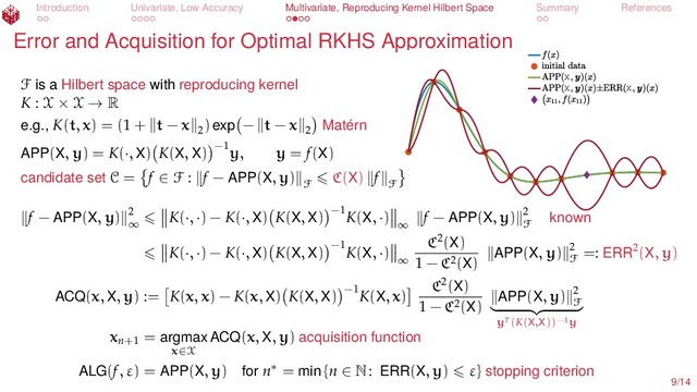 Introduction Univariate, Low Accuracy Multivariate, Reproducing Kernel Hilbert Space Summary References
Error and Acquisition for Optimal RKHS Approximation
X
X X
F is a Hilbert space with reproducing kernel
K : X × X → R
e.g., K(t, x) = (1 + t − x 2
) exp − t − x 2 Matérn
APP(X, y) = K(·, X) K(X, X) −1
y, y = f(X)
candidate set C = f ∈ F : f − APP(X, y)
F
C(X) f
F
f − APP(X, y) 2
∞
K(·, ·) − K(·, X) K(X, X) −1
K(X, ·)
∞
f − APP(X, y) 2
F known
K(·, ·) − K(·, X) K(X, X) −1
K(X, ·)
∞
C2(X)
1 − C2(X) APP(X, y) 2
F
=: ERR2(X, y)
ACQ(x, X, y) := K(x, x) − K(x, X) K(X, X) −1
K(X, x)
C2(X)
1 − C2(X) APP(X, y) 2
F
yT(K(X,X))−1y
xn+1
= argmax
x∈X
ACQ(x, X, y) acquisition function
ALG(f, ε) = APP(X, y) for n∗ = min {n ∈ N: ERR(X, y) ε} stopping criterion
9/14
