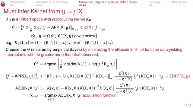 Introduction Univariate, Low Accuracy Multivariate, Reproducing Kernel Hilbert Space Summary References
Must Infer Kernel from y = f(X)
Fθ is a Hilbert space with reproducing kernel Kθ
C = f ∈ ∪
θ
Fθ : f − APP(X, y)
Fθ∗
C(X) f
Fθ∗
∀X, y = f(X), θ∗(X, y) given below
e.g., Kθ(t, x) = (1 + θ (t − x) 2
) exp − θ (t − x) 2
Choose the θ (inspired by empirical Bayes) by minimizing the ellipsoid in Rn
of function data yielding
interpolants with no greater norm than that observed:
θ∗ = argmin
θ
1
n log det(Kθ) + log yT
K−1
θ
y
f − APP(X, y) 2
∞
K(·, ·) − K(·, X) K(X, X) −1
K(X, ·)
∞
C2(X)
1 − C2(X)
yT(K(X, X))−1y =: ERR2(X, y)
ACQ(x, X, y) := K(x, x) − K(x, X) K(X, X) −1
K(X, x)
C2(X)
1 − C2(X)
yT(K(X, X))−1y
xn+1
= argmax
x∈X
ACQ(x, X, y) acquisition function
10/14
