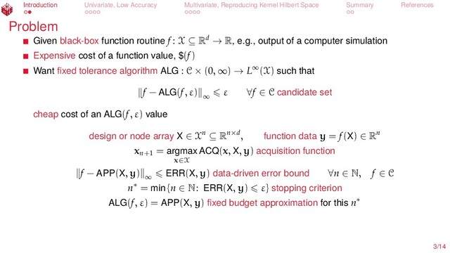 Introduction Univariate, Low Accuracy Multivariate, Reproducing Kernel Hilbert Space Summary References
Problem
Given black-box function routine f : X ⊆ Rd → R, e.g., output of a computer simulation
Expensive cost of a function value, $(f)
Want ﬁxed tolerance algorithm ALG : C × (0, ∞) → L∞(X) such that
f − ALG(f, ε) ∞
ε ∀f ∈ C candidate set
cheap cost of an ALG(f, ε) value
design or node array X ∈ Xn ⊆ Rn×d, function data y = f(X) ∈ Rn
xn+1
= argmax
x∈X
ACQ(x, X, y) acquisition function
f − APP(X, y) ∞ ERR(X, y) data-driven error bound ∀n ∈ N, f ∈ C
n∗ = min {n ∈ N: ERR(X, y) ε} stopping criterion
ALG(f, ε) = APP(X, y) ﬁxed budget approximation for this n∗
3/14
