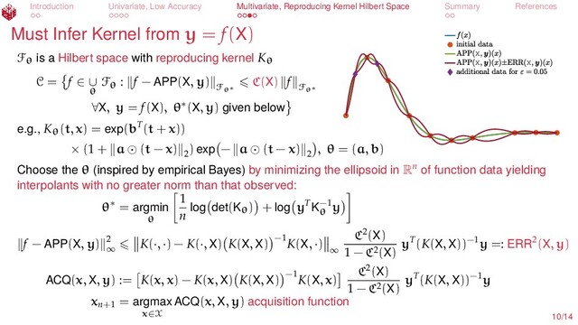 Introduction Univariate, Low Accuracy Multivariate, Reproducing Kernel Hilbert Space Summary References
Must Infer Kernel from y = f(X)
X
X X
Fθ is a Hilbert space with reproducing kernel Kθ
C = f ∈ ∪
θ
Fθ : f − APP(X, y)
Fθ∗
C(X) f
Fθ∗
∀X, y = f(X), θ∗(X, y) given below
e.g., Kθ(t, x) = exp(bT(t + x))
× (1 + a (t − x) 2
) exp − a (t − x) 2
, θ = (a, b)
Choose the θ (inspired by empirical Bayes) by minimizing the ellipsoid in Rn
of function data yielding
interpolants with no greater norm than that observed:
θ∗ = argmin
θ
1
n log det(Kθ) + log yT
K−1
θ
y
f − APP(X, y) 2
∞
K(·, ·) − K(·, X) K(X, X) −1
K(X, ·)
∞
C2(X)
1 − C2(X)
yT(K(X, X))−1y =: ERR2(X, y)
ACQ(x, X, y) := K(x, x) − K(x, X) K(X, X) −1
K(X, x)
C2(X)
1 − C2(X)
yT(K(X, X))−1y
xn+1
= argmax
x∈X
ACQ(x, X, y) acquisition function
10/14
