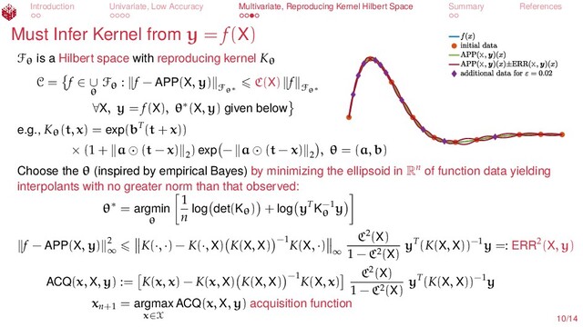 Introduction Univariate, Low Accuracy Multivariate, Reproducing Kernel Hilbert Space Summary References
Must Infer Kernel from y = f(X)
X
X X
Fθ is a Hilbert space with reproducing kernel Kθ
C = f ∈ ∪
θ
Fθ : f − APP(X, y)
Fθ∗
C(X) f
Fθ∗
∀X, y = f(X), θ∗(X, y) given below
e.g., Kθ(t, x) = exp(bT(t + x))
× (1 + a (t − x) 2
) exp − a (t − x) 2
, θ = (a, b)
Choose the θ (inspired by empirical Bayes) by minimizing the ellipsoid in Rn
of function data yielding
interpolants with no greater norm than that observed:
θ∗ = argmin
θ
1
n log det(Kθ) + log yT
K−1
θ
y
f − APP(X, y) 2
∞
K(·, ·) − K(·, X) K(X, X) −1
K(X, ·)
∞
C2(X)
1 − C2(X)
yT(K(X, X))−1y =: ERR2(X, y)
ACQ(x, X, y) := K(x, x) − K(x, X) K(X, X) −1
K(X, x)
C2(X)
1 − C2(X)
yT(K(X, X))−1y
xn+1
= argmax
x∈X
ACQ(x, X, y) acquisition function
10/14

