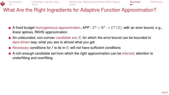 Introduction Univariate, Low Accuracy Multivariate, Reproducing Kernel Hilbert Space Summary References
What Are the Right Ingredients for Adaptive Function Approximation?
A ﬁxed budget homogeneous approximation, APP : Xn × Rn → L∞(X), with an error bound, e.g.,
linear splines, RKHS approximation
An unbounded, non-convex candidate set, C, for which the error bound can be bounded in
data-driven way; what you see is almost what you get
Necessary conditions for f to lie in C; will not have suﬃcient conditions
A rich enough candidate set from which the right approximation can be inferred; attention to
underﬁtting and overﬁtting
12/14
