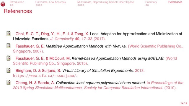 Introduction Univariate, Low Accuracy Multivariate, Reproducing Kernel Hilbert Space Summary References
References
Choi, S.-C. T., Ding, Y., H., F. J. & Tong, X. Local Adaption for Approximation and Minimization of
Univariate Functions. J. Complexity 40, 17–33 (2017).
Fasshauer, G. E. Meshfree Approximation Methods with M . (World Scientiﬁc Publishing Co.,
Singapore, 2007).
Fasshauer, G. E. & McCourt, M. Kernel-based Approximation Methods using MATLAB. (World
Scientiﬁc Publishing Co., Singapore, 2015).
Bingham, D. & Surjano, S. Virtual Library of Simulation Experiments. 2013.
https://www.sfu.ca/~ssurjano/.
Cheng, H. & Sandu, A. Collocation least-squares polynomial chaos method. in Proceedings of the
2010 Spring Simulation Multiconference, Society for Computer Simulation International. (2010).
14/14
