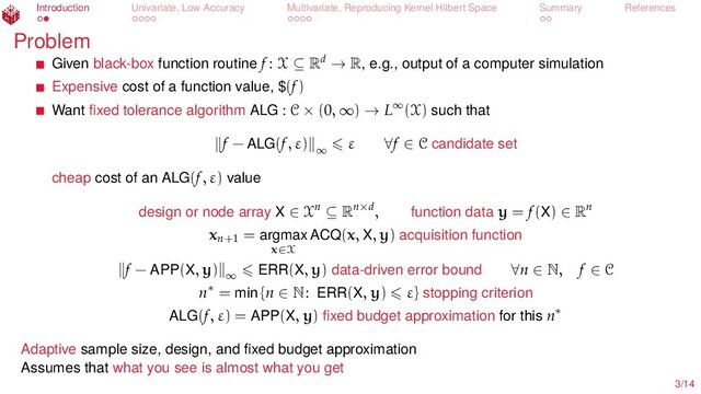 Introduction Univariate, Low Accuracy Multivariate, Reproducing Kernel Hilbert Space Summary References
Problem
Given black-box function routine f : X ⊆ Rd → R, e.g., output of a computer simulation
Expensive cost of a function value, $(f)
Want ﬁxed tolerance algorithm ALG : C × (0, ∞) → L∞(X) such that
f − ALG(f, ε) ∞
ε ∀f ∈ C candidate set
cheap cost of an ALG(f, ε) value
design or node array X ∈ Xn ⊆ Rn×d, function data y = f(X) ∈ Rn
xn+1
= argmax
x∈X
ACQ(x, X, y) acquisition function
f − APP(X, y) ∞ ERR(X, y) data-driven error bound ∀n ∈ N, f ∈ C
n∗ = min {n ∈ N: ERR(X, y) ε} stopping criterion
ALG(f, ε) = APP(X, y) ﬁxed budget approximation for this n∗
Adaptive sample size, design, and ﬁxed budget approximation
Assumes that what you see is almost what you get
3/14
