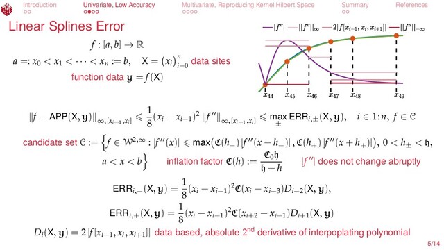 Introduction Univariate, Low Accuracy Multivariate, Reproducing Kernel Hilbert Space Summary References
Linear Splines Error
f : [a, b] → R
a =: x0
< x1
< · · · < xn
:= b, X = xi
n
i=0
data sites
function data y = f(X)
f − APP(X, y) ∞,[xi−1,xi]
1
8
(xi
− xi−1
)2 f ∞,[xi−1,xi] max
±
ERRi,±
(X, y), i ∈ 1:n, f ∈ C
candidate set C := f ∈ W2,∞ : |f (x)| max C(h−
) |f (x − h−
)| , C(h+
) |f (x + h+
)| , 0 < h±
< h,
a < x < b inﬂation factor C(h) :=
C0
h
h − h
|f | does not change abruptly
ERRi,−
(X, y) =
1
8
(xi
− xi−1
)2C(xi
− xi−3
)Di−2
(X, y),
ERRi,+
(X, y) =
1
8
(xi
− xi−1
)2C(xi+2
− xi−1
)Di+1
(X, y)
Di
(X, y) = 2 |f[xi−1
, xi
, xi+1
]| data based, absolute 2nd derivative of interpoplating polynomial
5/14
