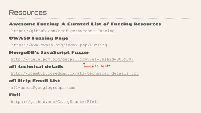 Resources
Awesome Fuzzing: A Curated List of Fuzzing Resources
https://github.com/secfigo/Awesome-Fuzzing
OWASP Fuzzing Page
https://www.owasp.org/index.php/Fuzzing
MongoDB’s JavaScript Fuzzer
http://queue.acm.org/detail.cfm?ref=rss&id=3059007
afl technical details
http://lcamtuf.coredump.cx/afl/technical_details.txt
afl Help Email List
afl-users@googlegroups.com
Fizil
https://github.com/CraigStuntz/Fizil
WTF, ACM?
