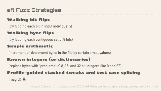 afl Fuzz Strategies
Walking bit flips
(try flipping each bit in input individually)
Walking byte flips
(try flipping each contiguous set of 8 bits)
Simple arithmetic
(increment or decrement bytes in the file by certain small values)
Known integers (or dictionaries)
(replace bytes with “problematic” 8, 16, and 32 bit integers like 0 and FF)
Profile-guided stacked tweaks and test case splicing
(magic!) 
https://lcamtuf.blogspot.com/2014/08/binary-fuzzing-strategies-what-works.html
