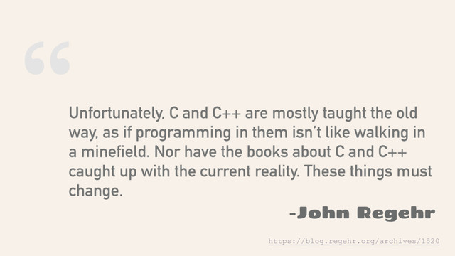 “
Unfortunately, C and C++ are mostly taught the old
way, as if programming in them isn’t like walking in
a minefield. Nor have the books about C and C++
caught up with the current reality. These things must
change.
-John Regehr
https://blog.regehr.org/archives/1520

