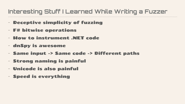 Interesting Stuff I Learned While Writing a Fuzzer
- Deceptive simplicity of fuzzing
- F# bitwise operations
- How to instrument .NET code
- dnSpy is awesome
- Same input -> Same code -> Different paths
- Strong naming is painful
- Unicode is also painful
- Speed is everything
