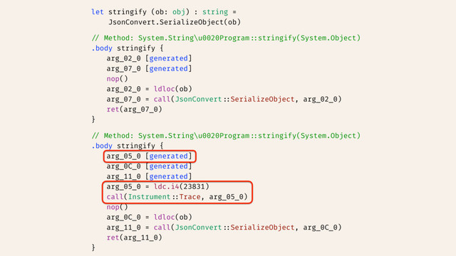 let stringify (ob: obj) : string =
JsonConvert.SerializeObject(ob)
// Method: System.String\u0020Program::stringify(System.Object)
.body stringify {
arg_02_0 [generated]
arg_07_0 [generated]
nop()
arg_02_0 = ldloc(ob)
arg_07_0 = call(JsonConvert::SerializeObject, arg_02_0)
ret(arg_07_0)
}
// Method: System.String\u0020Program::stringify(System.Object)
.body stringify {
arg_05_0 [generated]
arg_0C_0 [generated]
arg_11_0 [generated]
arg_05_0 = ldc.i4(23831)
call(Instrument::Trace, arg_05_0)
nop()
arg_0C_0 = ldloc(ob)
arg_11_0 = call(JsonConvert::SerializeObject, arg_0C_0)
ret(arg_11_0)
}
