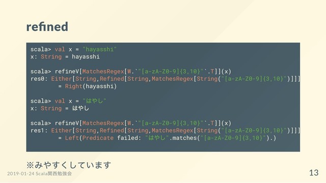 re ned
※みやすくしています
scala> val x = "hayasshi"
x: String = hayasshi
scala> refineV[MatchesRegex[W.`"[a-zA-Z0-9]{3,10}"`.T]](x)
res0: Either[String,Refined[String,MatchesRegex[String("[a-zA-Z0-9]{3,10}")]]]
= Right(hayasshi)
scala> val x = "
はやし"
x: String =
はやし
scala> refineV[MatchesRegex[W.`"[a-zA-Z0-9]{3,10}"`.T]](x)
res1: Either[String,Refined[String,MatchesRegex[String("[a-zA-Z0-9]{3,10}")]]]
= Left(Predicate failed: "
はやし".matches("[a-zA-Z0-9]{3,10}").)
2019-01-24 Scala
関西勉強会 13
